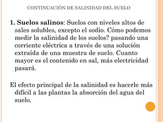 CONTINUACIÓN DE SALINIDAD DEL SUELO


1. Suelos salinos: Suelos con niveles altos de
  sales solubles, excepto el sodio. Cómo podemos
  medir la salinidad de los suelos? pasando una
  corriente eléctrica a través de una solución
  extraída de una muestra de suelo. Cuanto
  mayor es el contenido en sal, más electricidad
  pasará.

El efecto principal de la salinidad es hacerle más
 difícil a las plantas la absorción del agua del
 suelo.
 