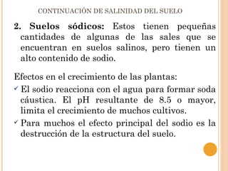 CONTINUACIÓN DE SALINIDAD DEL SUELO

2. Suelos sódicos: Estos tienen pequeñas
  cantidades de algunas de las sales que se
  encuentran en suelos salinos, pero tienen un
  alto contenido de sodio.

Efectos en el crecimiento de las plantas:
 El sodio reacciona con el agua para formar soda
  cáustica. El pH resultante de 8.5 o mayor,
  limita el crecimiento de muchos cultivos.
 Para muchos el efecto principal del sodio es la
  destrucción de la estructura del suelo.
 