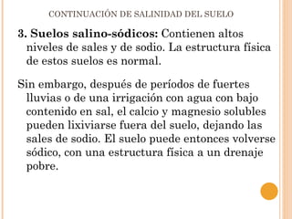 CONTINUACIÓN DE SALINIDAD DEL SUELO

3. Suelos salino-sódicos: Contienen altos
  niveles de sales y de sodio. La estructura física
  de estos suelos es normal.

Sin embargo, después de períodos de fuertes
 lluvias o de una irrigación con agua con bajo
 contenido en sal, el calcio y magnesio solubles
 pueden lixiviarse fuera del suelo, dejando las
 sales de sodio. El suelo puede entonces volverse
 sódico, con una estructura física a un drenaje
 pobre.
 