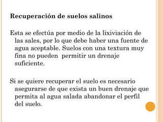 Recuperación de suelos salinos

Esta se efectúa por medio de la lixiviación de
 las sales, por lo que debe haber una fuente de
 agua aceptable. Suelos con una textura muy
 fina no pueden permitir un drenaje
 suficiente.

Si se quiere recuperar el suelo es necesario
 asegurarse de que exista un buen drenaje que
 permita al agua salada abandonar el perfil
 del suelo.
 