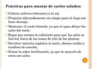 Prácticas para manejo de suelos salados:
 Colocar cultivos tolerantes a la sal.
 Preparar adecuadamente un campo para el riego con
  buen drenaje.
 Mantener el suelo húmedo, ya que el agua diluye las
  sales del suelo.
 Regar por encima lo suficiente para que las sales se
  lixivien fuera de las zonas de raíz de las plantas.
 Devolver materia orgánica al suelo, abonos verdes y
  residuos de cosecha.
 Evitar la sobre fertilización, ya que la mayoría de
  estos son sales.
 