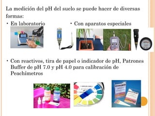 La medición del pH del suelo se puede hacer de diversas
formas:
• En laboratorio          • Con aparatos especiales




• Con reactivos, tira de papel o indicador de pH, Patrones
  Buffer de pH 7.0 y pH 4.0 para calibración de
  Peachímetros
 