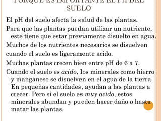 PORQUE ES IMPORTANTE EL PH DEL
              SUELO
El pH del suelo afecta la salud de las plantas.
Para que las plantas puedan utilizar un nutriente,
  este tiene que estar previamente disuelto en agua.
Muchos de los nutrientes necesarios se disuelven
cuando el suelo es ligeramente acido.
Muchas plantas crecen bien entre pH de 6 a 7.
Cuando el suelo es acido, los minerales como hierro
  y manganeso se disuelven en el agua de la tierra.
  En pequeñas cantidades, ayudan a las plantas a
  crecer. Pero si el suelo es muy acido, estos
  minerales abundan y pueden hacer daño o hasta
  matar las plantas.
 