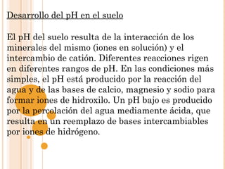 Desarrollo del pH en el suelo
 
El pH del suelo resulta de la interacción de los
minerales del mismo (iones en solución) y el
intercambio de catión. Diferentes reacciones rigen
en diferentes rangos de pH. En las condiciones más
simples, el pH está producido por la reacción del
agua y de las bases de calcio, magnesio y sodio para
formar iones de hidroxilo. Un pH bajo es producido
por la percolación del agua mediamente ácida, que
resulta en un reemplazo de bases intercambiables
por iones de hidrógeno.
 