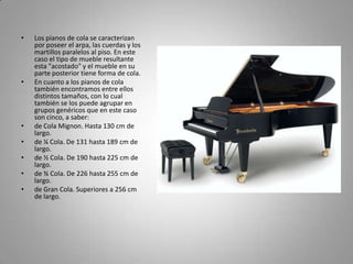Los pianos de cola se caracterizan por poseer el arpa, las cuerdas y los martillos paralelos al piso. En este caso el tipo de mueble resultante esta "acostado" y el mueble en su parte posterior tiene forma de cola.En cuanto a los pianos de cola también encontramos entre ellos distintos tamaños, con lo cual también se los puede agrupar en grupos genéricos que en este caso son cinco, a saber:de Cola Mignon. Hasta 130 cm de largo. de ¼ Cola. De 131 hasta 189 cm de largo. de ½ Cola. De 190 hasta 225 cm de largo. de ¾ Cola. De 226 hasta 255 cm de largo. de Gran Cola. Superiores a 256 cm de largo. 