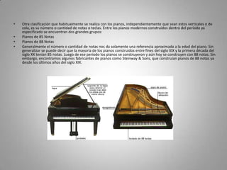 Otra clasificación que habitualmente se realiza con los pianos, independientemente que sean estos verticales o de cola, es su número o cantidad de notas o teclas. Entre los pianos modernos construidos dentro del período ya especificado se encuentran dos grandes grupos:Pianos de 85 Notas Pianos de 88 Notas Generalmente el número o cantidad de notas nos da solamente una referencia aproximada a la edad del piano. Sin generalizar se puede decir que la mayoría de los pianos construidos entre fines del siglo XIX y la primera década del siglo XX tenían 85 notas. Luego de ese período los pianos se construyeron y aún hoy se construyen con 88 notas. Sin embargo, encontramos algunos fabricantes de pianos como Steinway & Sons, que construían pianos de 88 notas ya desde los últimos años del siglo XIX.