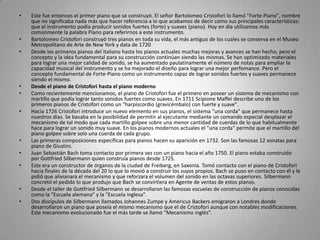Este fue entonces el primer piano que se construyó. El señor BartolomeoCristofori lo llamó "Forte-Piano", nombre que no significaba nada más que hacer referencia a lo que acabamos de decir como sus principales características: que el instrumento podía producir sonidos fuertes (forte) y suaves (piano). Hoy en día utilizamos más comúnmente la palabra Piano para referirnos a este instrumento.BartolomeoCristofori construyó tres pianos en toda su vida, el más antiguo de los cuales se conserva en el Museo Metropolitano de Arte de New York y data de 1720 Desde los primeros pianos del italiano hasta los pianos actuales muchas mejoras y avances se han hecho, pero el concepto y la idea fundamental para su construcción continúan siendo las mismas. Se han optimizado materiales para lograr una mejor calidad de sonido, se ha aumentado paulatinamente el número de notas para ampliar la capacidad musical del instrumento y se ha mejorado el diseño para lograr una mejor perfomance. Pero el concepto fundamental de Forte-Piano como un instrumento capaz de lograr sonidos fuertes y suaves permanece siendo el mismo.Desde el piano de Cristofori hasta el piano modernoComo recientemente mencionamos, el piano de Cristofori fue el primero en poseer un sistema de mecanismo con martillo que podía lograr tanto sonidos fuertes como suaves. En 1711 ScipioneMaffei describe uno de los primeros pianos de Cristofori como un "harpiscordio (gravicémbalo) con fuerte y suave".Hacia 1726 Cristofori introduce un nuevo elemento en sus pianos, el sistema "una corda" que permanece hasta nuestros días. Se basaba en la posibilidad de permitir al ejecutante mediante un comando especial desplazar el mecanismo de tal modo que cada martillo golpee sobre una menor cantidad de cuerdas de lo que habitualmente hace para lograr un sonido muy suave. En los pianos modernos actuales el "una corda" permite que el martillo del piano golpee sobre solo una cuerda de cada grupo.Las primeras composiciones específicas para pianos hacen su aparición en 1732. Son las famosas 12 sonatas para piano de Giustini.Juan Sebastián Bach toma contacto por primera vez con un piano hacia el año 1750. El piano estaba construido por GottfriedSilbermann quien construía pianos desde 1725.Este era un constructor de órganos de la ciudad de Freiberg, en Saxonia. Tomó contacto con el piano de Cristofori hacia finales de la década del 20 lo que lo movió a construir los suyos propios. Bach se puso en contacto con él y le pidió que alivianara el mecanismo y que reforzara el volumen del sonido en las octavas superiores. Silbermann concretó el pedido lo que produjo que Bach se convirtiera en Agente de ventas de estos pianos.Desde el taller de GottfriedSilbermann se desarrollaron las famosas escuelas de construcción de pianos conocidas como la "Escuela alemana" y la "Escuela inglesa".Dos discípulos de Silbermann llamados Johannes Zumpe y AmericusBackers emigraron a Londres donde desarrollaron un piano que poseía el mismo mecanismo que el de Cristofori aunque con notables modificaciones. Este mecanismo evolucionado fue el más tarde se llamó "Mecanismo inglés".