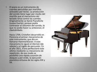 El piano es un instrumento de cuerdas percutidas por martillos activados por teclas. La producción del sonido tiene lugar por medio del martillo que el mecanismo del teclado lanza contra las cuerdas. Originalmente se llamó Pianoforte (suave-fuerte), porque podía contrastar el volumen del sonido, lo que no podía hacer su antecesor, el clavicémbalo.Hacia 1709, Cristofori desarrolló en Florencia el primer mecanismo de este instrumento, que dio en llamarse Hammerklavier. A este mecanismo le siguió el Alemán (de rebote) y el inglés de percusión. En el año 1821, Erara perfeccionó este último mediante su mecanismo de repetición, de ese modo se posibilitó una rápida sucesión de ataques y por ende, la ejecución pianística virtuosa de los siglos XIX y XX. 