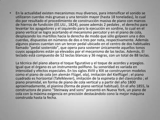 En la actualidad existen mecanismos muy diversos, para intensificar el sonido se utilizaron cuerdas más gruesas y una tensión mayor (hasta 18 toneladas), lo cual dio por resultado el procedimiento de construcción masiva de piano con marcos de hierros de fundición (EE.UU., 1824), posee además 2 pedales , el derecho para levantar los apagadores y el izquierdo para la ejecución en sordine, lo cual en el piano vertical se logra acortando el mecanismo percutor y en el piano de cola, desplazando los martillos hacia la derecha de modo que sólo golpeen una o dos cuerdas, dispuestas en números de dos o tres por nota, respectivamente. Además algunos pianos cuentan con un tercer pedal ubicado en el centro de dos habituales llamado "pedal sostenido", que opera para sostener únicamente aquellos tonos cuyos apagadores están ya elevados por el mecanismo de las teclas. Además, El teclado está compuesto de 52 teclas blancas y 36 negras, con un total de 88 teclas. La técnica del piano abarca el toque figurativo y el toque de acordes y arpegios. Igual que el órgano es un instrumento polífono. Su sonoridad es variada en intensidad y efectos especiales. En los siglos XVIII y XIX se construyeron modelos como el piano de cola (en alemán Flügel, ola), imitación del Kielflügel ; el piano cuadrado es horizontal (Tafelklevier), imitación de la espineta o del clavicordio ; el piano piramidal, en forma de piano de cola vertical y a partir del año 1800 aproximadamente, el pianino (forma de piano vertical habitual). En el año 1855, la constructora de piano "Steinway and sons" presentó en Nueva York, un piano de cola con la máxima exigencia en precisión destacándolo cono la mejor máquina construida hasta la fecha. 