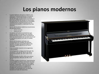 Los pianos modernosCuando hablamos del piano moderno nos referimos fundamentalmente a los pianos diseñados y construidos desde la última década del siglo pasado hasta el presente. Si bien este período de tiempo es muy amplio, los pianos que se construyeron en él pueden considerarse en conjunto puesto que las variaciones de diseño y materiales han sido menores.Dentro de los pianos modernos encontramos dos grandes grupos:Pianos verticalesPianos de ColaLos pianos verticales se caracterizan por poseer el arpa, las cuerdas y los martillos perpendiculares al piso. Como resultado de esto nos encontramos con un piano en el cual su apariencia exterior es la de un mueble "parado".Dentro de los pianos verticales nos encontramos con muebles de distintos tamaños. De aquí que pueda hablarse de distintos modelos genéricos de Pianos verticales. Estos se pueden resumir en los siguientes cuatro grupos:Vertical grande o antiguo (mal llamado "de concierto"), de más de 140 cm de altura.Vertical de estudio. De 110 a 139 cm de altura.Vertical Consola. De 98 a 109 cm de altura.Vertical Espineta. Menores de 98 cm de altura.También pueden encontrarse, especialmente en las medidas de Pianos Verticales Grandes o de Estudio, un tipo de piano muy antiguo llamado "a bayoneta". Este tipo de piano se caracteriza por poseer los apagadores situados por encima de la altura de los martillos y comandados por una serie de alambres al modo de bayonetas.