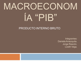 MACROECONOM
ÍA “PIB”
PRODUCTO INTERNO BRUTO
Integrantes:
Daniela Amezquita.
Jorge Rascón.
Lizeth Vega.
 