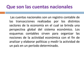 Que son las cuentas nacionales
Las cuentas nacionales son un registro contable de
las transacciones realizadas por los distintos
sectores de la economía en el cual se brinda una
perspectiva global del sistema económico. Los
esquemas contables sirven para organizar las
nociones de la actividad económica con el fin de
analizar y elaborar políticas y medir la actividad de
un país en un período determinado.

 