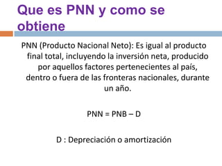 Que es PNN y como se
obtiene
PNN (Producto Nacional Neto): Es igual al producto
final total, incluyendo la inversión neta, producido
por aquellos factores pertenecientes al país,
dentro o fuera de las fronteras nacionales, durante
un año.
PNN = PNB – D
D : Depreciación o amortización

 
