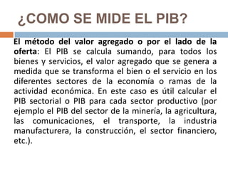¿COMO SE MIDE EL PIB?
El método del valor agregado o por el lado de la
oferta: El PIB se calcula sumando, para todos los
bienes y servicios, el valor agregado que se genera a
medida que se transforma el bien o el servicio en los
diferentes sectores de la economía o ramas de la
actividad económica. En este caso es útil calcular el
PIB sectorial o PIB para cada sector productivo (por
ejemplo el PIB del sector de la minería, la agricultura,
las comunicaciones, el transporte, la industria
manufacturera, la construcción, el sector financiero,
etc.).

 