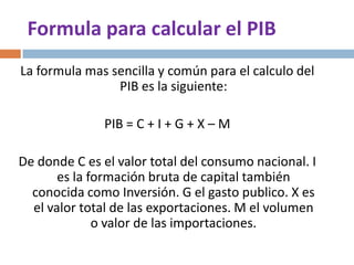 Formula para calcular el PIB
La formula mas sencilla y común para el calculo del
PIB es la siguiente:
PIB = C + I + G + X – M
De donde C es el valor total del consumo nacional. I
es la formación bruta de capital también
conocida como Inversión. G el gasto publico. X es
el valor total de las exportaciones. M el volumen
o valor de las importaciones.

 