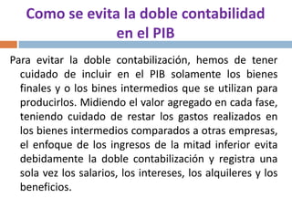 Como se evita la doble contabilidad
en el PIB
Para evitar la doble contabilización, hemos de tener
cuidado de incluir en el PIB solamente los bienes
finales y o los bines intermedios que se utilizan para
producirlos. Midiendo el valor agregado en cada fase,
teniendo cuidado de restar los gastos realizados en
los bienes intermedios comparados a otras empresas,
el enfoque de los ingresos de la mitad inferior evita
debidamente la doble contabilización y registra una
sola vez los salarios, los intereses, los alquileres y los
beneficios.

 