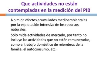 Que actividades no están
contempladas en la medición del PIB
No mide efectos acumulados medioambientales
por la explotación intensiva de los recursos
naturales.
Sólo mide actividades de mercado, por tanto no
incluye las actividades que no estén remuneradas,
como el trabajo doméstico de miembros de la
familia, el autoconsumo, etc.

 