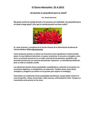 El Diario Montañés: 25.4.2015
¿El picante es perjudicial para la salud?
Por. Martín (Asturias)
Me gusta mucho la comida picante y la consumo con asiduidad. ¿Es perjudicial para
mi salud a largo plazo? ¿Por qué la comida picante nos hace sudar?
Dr. Javier Aranceta | presidente de la Sección Ciencias de la Alimentación Academia de
Ciencias Médicas (Bilbao)@saludrevista
Varios productos picantes se utilizan con frecuencia como ingredientes en determinados
platos. Es muy habitual el pimentón, la cayena, la pimienta, la cúrcuma y el jengibre, entre
otros. La sensación picante (no es un sabor como tal) de los pimientos, guindillas y del
pimentón proviene de una sustancia denominada ‘capsaicina’. La intensidad percibida del
picor se mide en unidades scoville.
Las substancias picantes tienen propiedades vasodilatadoras, estimulan la circulación, las
secreciones digestivas, el metabolismo y la sudoración. También tienen cierto efecto
antiséptico y analgésico (se utilizan en los parches para mejorar la lumbalgia).
Consumidas con moderación tienen propiedades beneficiosas, aunque deben evitarse en
casos de gastritis, reflujo, hemorroides, colitis ulcerosa, enfermedad de Crohn. Tampoco se
recomienda comer picante en las cenas.
 