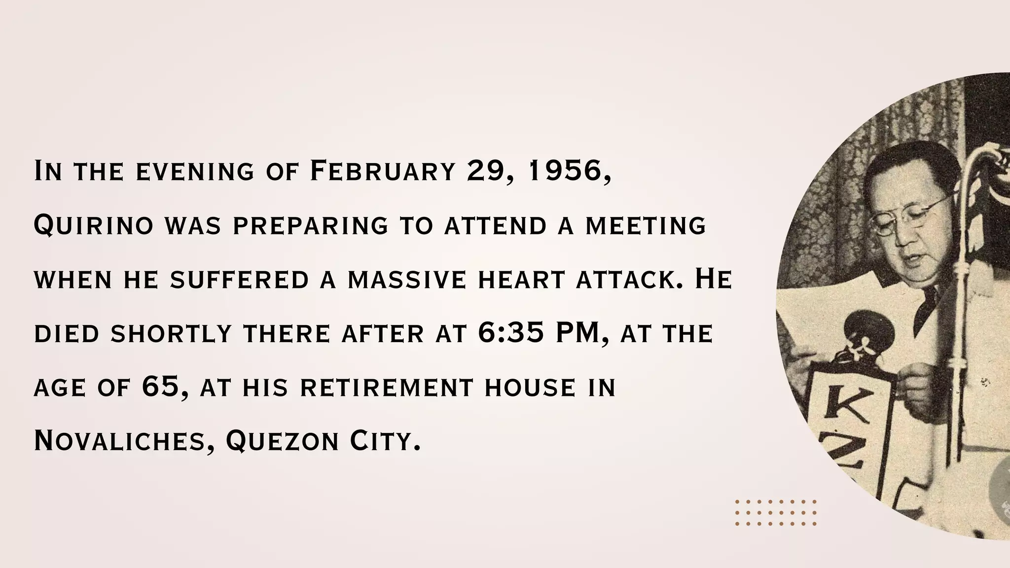 In the evening of February 29, 1956,
Quirino was preparing to attend a meeting
when he suffered a massive heart attack. He
died shortly there after at 6:35 PM, at the
age of 65, at his retirement house in
Novaliches, Quezon City.
 