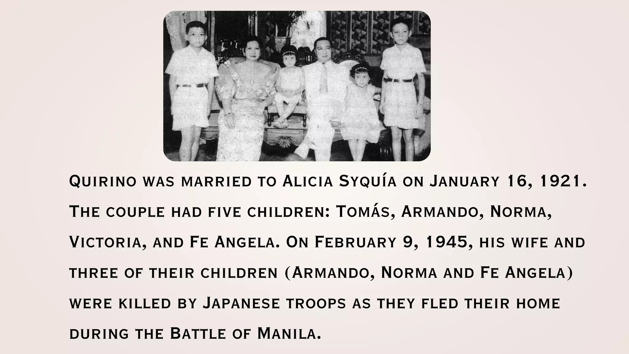 Quirino was married to Alicia Syquía on January 16, 1921.
The couple had five children: Tomás, Armando, Norma,
Victoria, and Fe Angela. On February 9, 1945, his wife and
three of their children (Armando, Norma and Fe Angela)
were killed by Japanese troops as they fled their home
during the Battle of Manila.
 