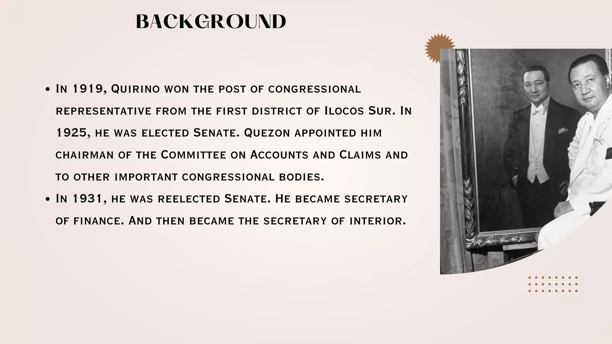 In 1919, Quirino won the post of congressional
representative from the first district of Ilocos Sur. In
1925, he was elected Senate. Quezon appointed him
chairman of the Committee on Accounts and Claims and
to other important congressional bodies.
In 1931, he was reelected Senate. He became secretary
of finance. And then became the secretary of interior.
BACKGROUND
 