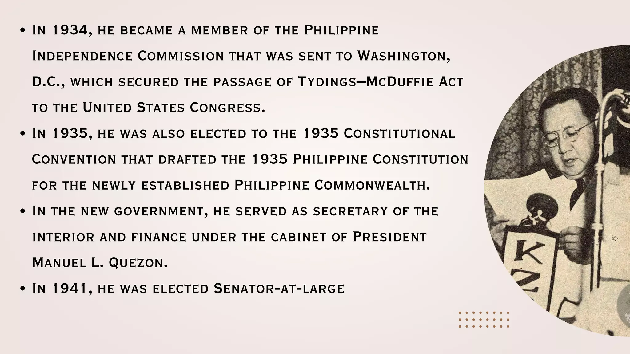 In 1934, he became a member of the Philippine
Independence Commission that was sent to Washington,
D.C., which secured the passage of Tydings–McDuffie Act
to the United States Congress.
In 1935, he was also elected to the 1935 Constitutional
Convention that drafted the 1935 Philippine Constitution
for the newly established Philippine Commonwealth.
In the new government, he served as secretary of the
interior and finance under the cabinet of President
Manuel L. Quezon.
In 1941, he was elected Senator-at-large
 