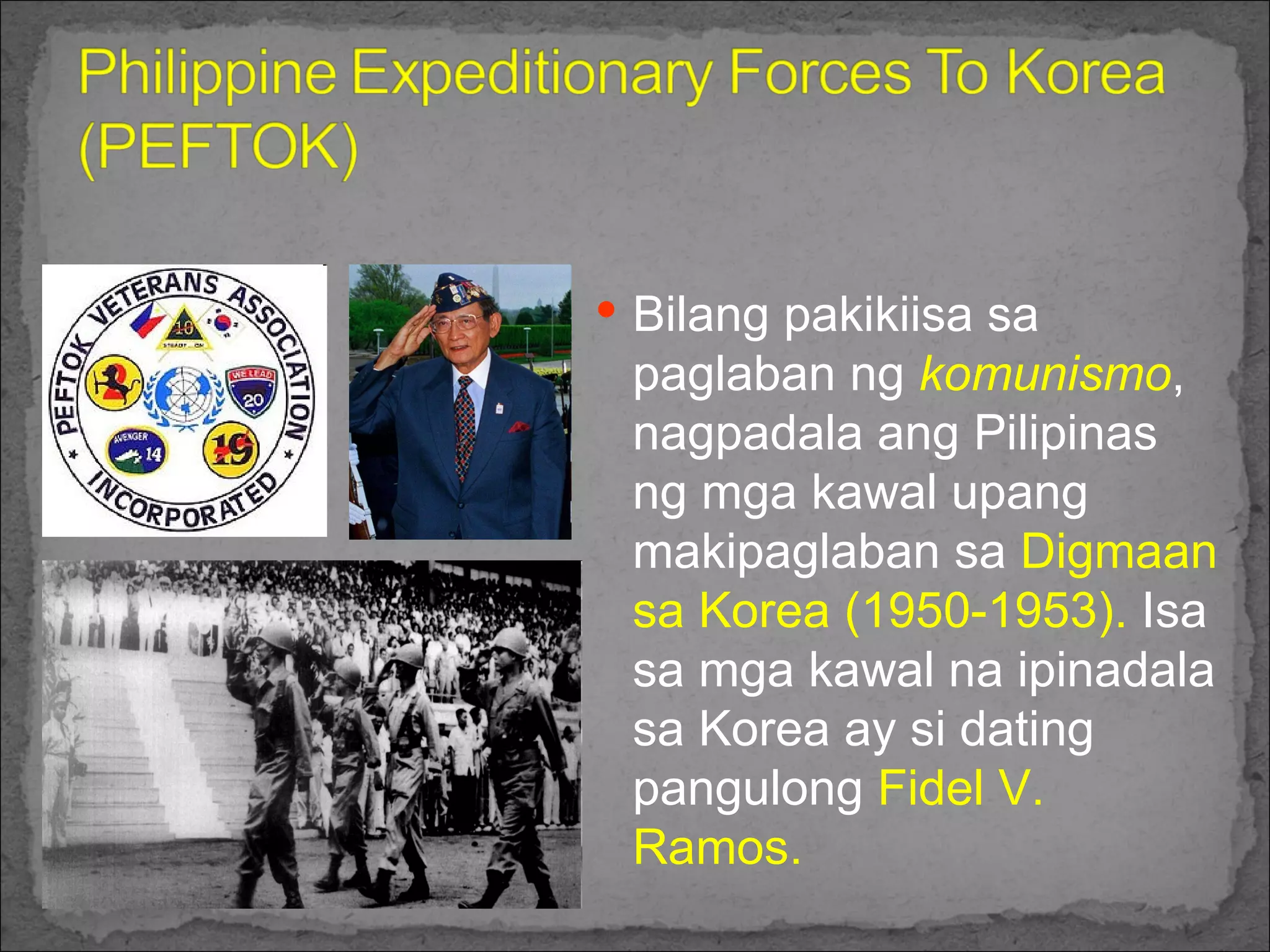 Bilang pakikiisa sa paglaban ng  komunismo , nagpadala ang Pilipinas ng mga kawal upang makipaglaban sa  Digmaan sa Korea (1950-1953).  Isa sa mga kawal na ipinadala sa Korea ay si dating pangulong  Fidel V. Ramos. 