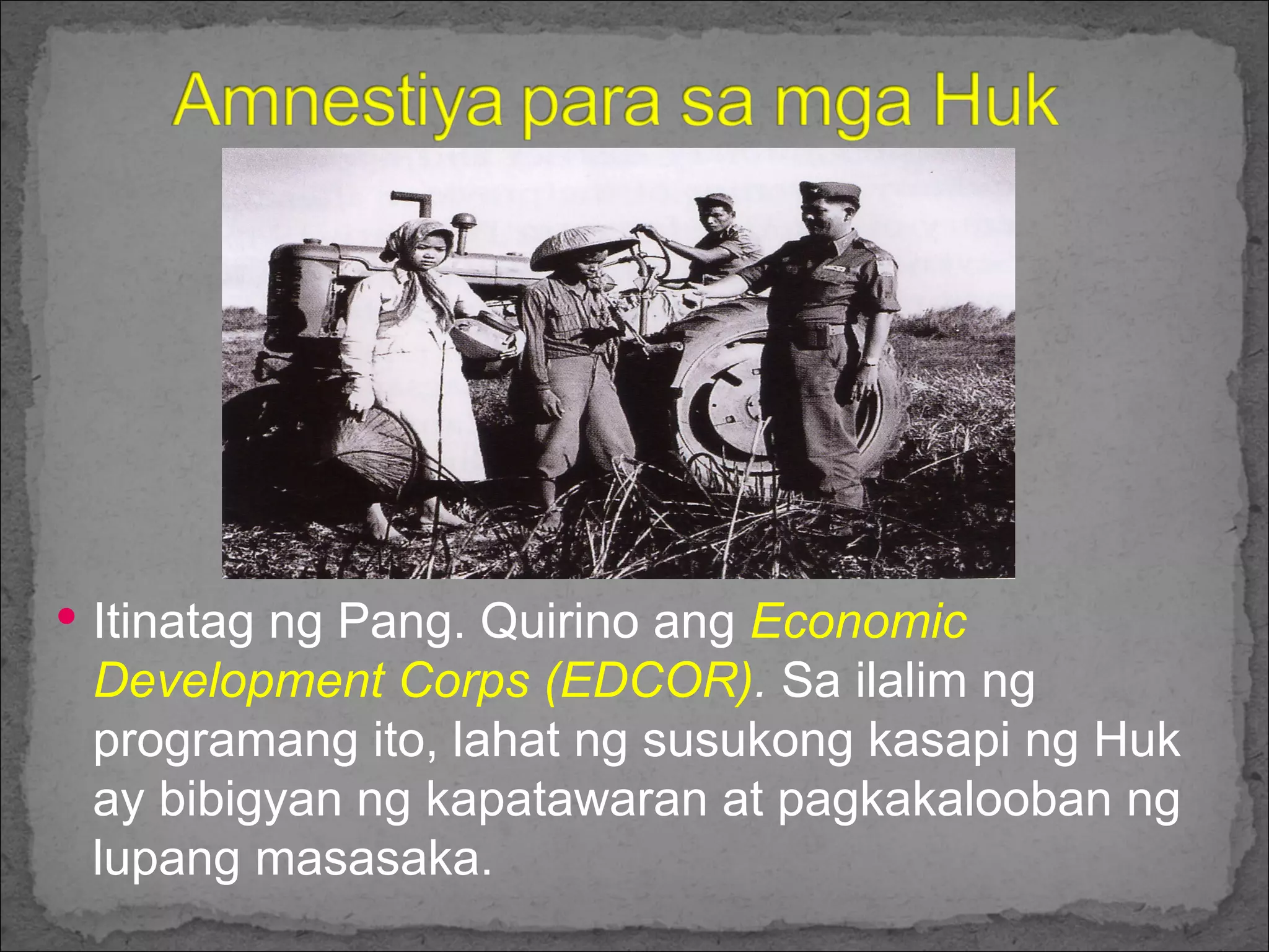 Itinatag ng Pang. Quirino ang  Economic Development Corps (EDCOR) .  Sa ilalim ng programang ito, lahat ng susukong kasapi ng Huk ay bibigyan ng kapatawaran at pagkakalooban ng lupang masasaka. 