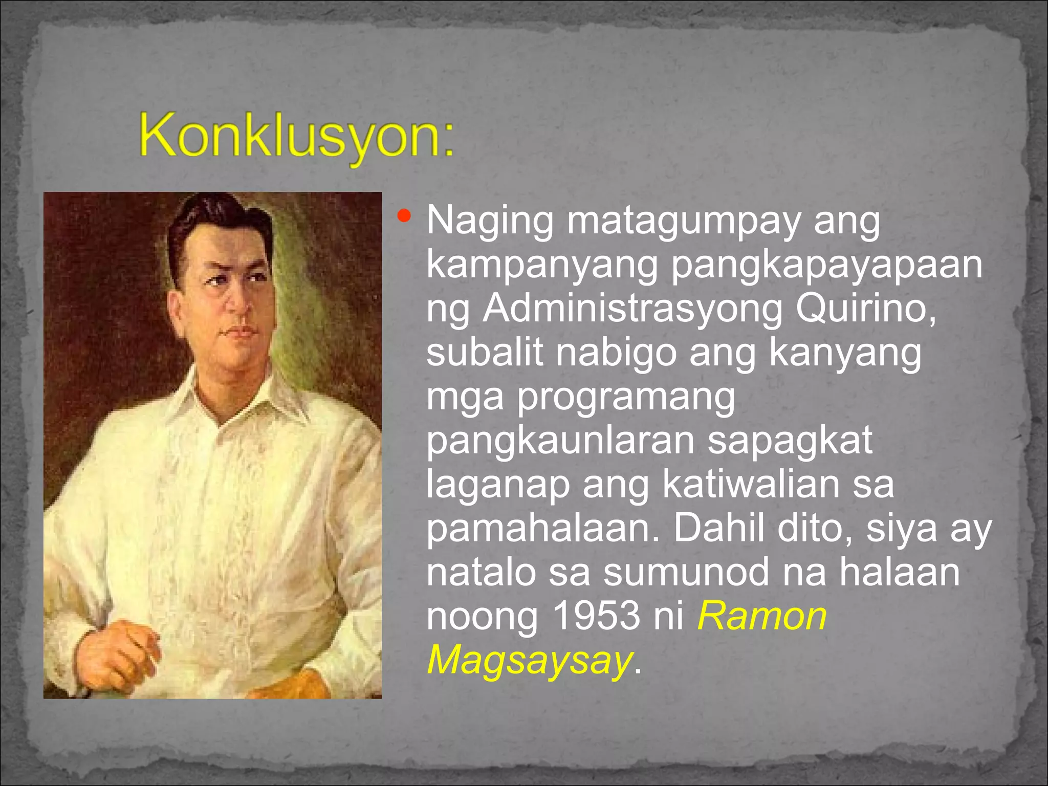 Naging matagumpay ang kampanyang pangkapayapaan ng Administrasyong Quirino, subalit nabigo ang kanyang mga programang pangkaunlaran sapagkat laganap ang katiwalian sa pamahalaan. Dahil dito, siya ay natalo sa sumunod na halaan noong 1953 ni  Ramon Magsaysay .  