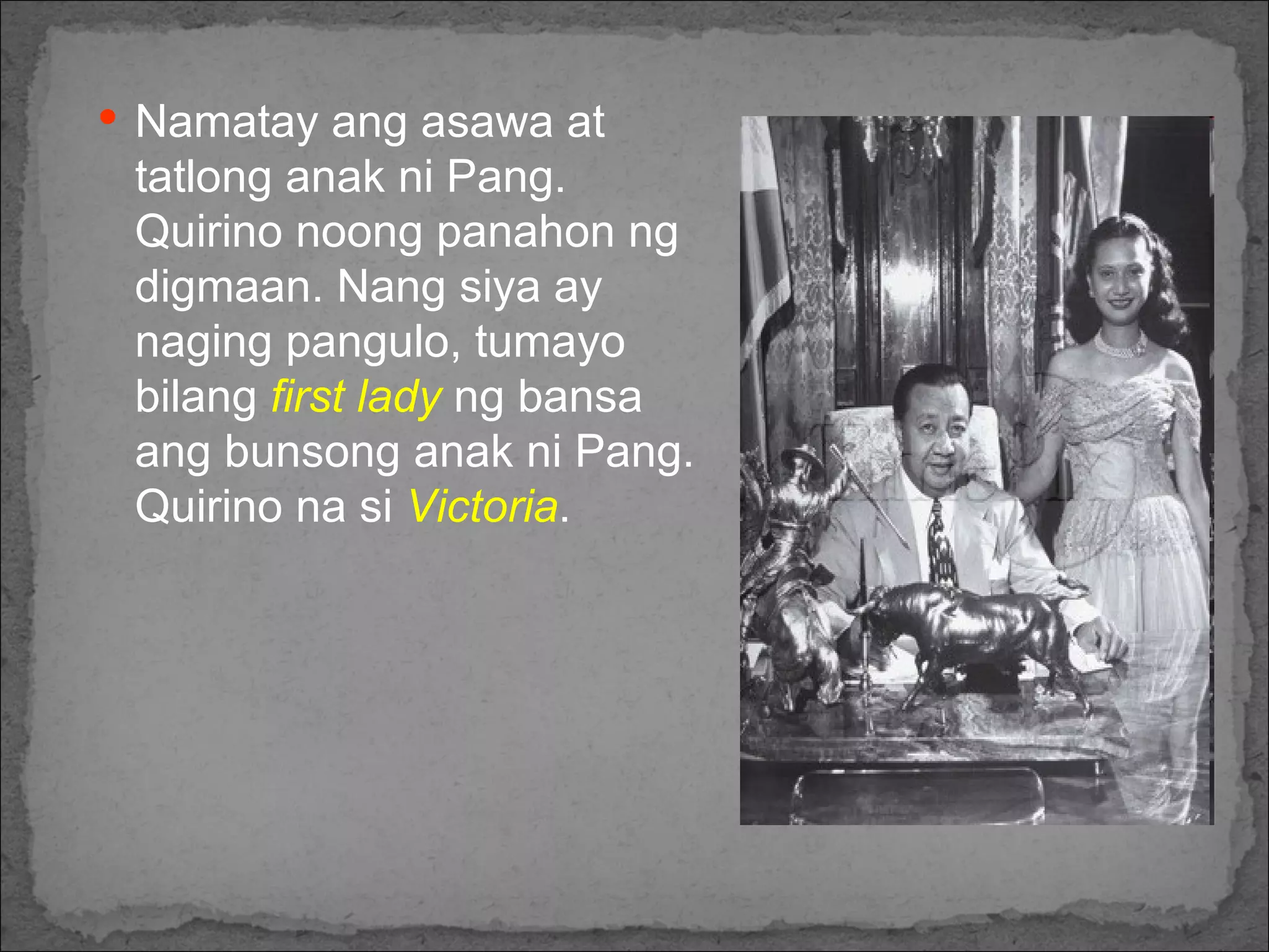 Namatay ang asawa at tatlong anak ni Pang. Quirino noong panahon ng digmaan. Nang siya ay naging pangulo, tumayo bilang  first lady  ng bansa ang bunsong anak ni Pang. Quirino na si  Victoria . 