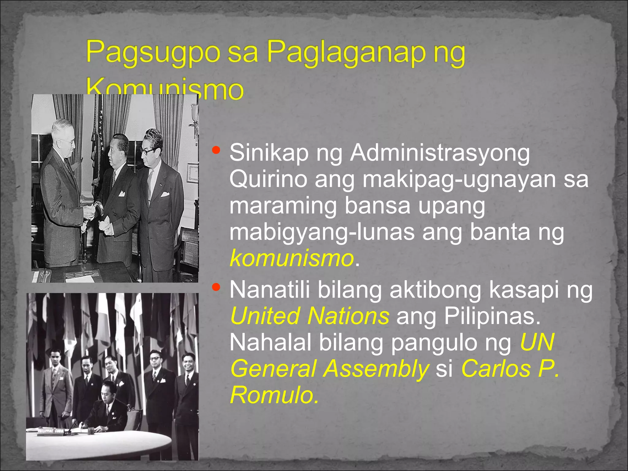 Sinikap ng Administrasyong Quirino ang makipag-ugnayan sa maraming bansa upang mabigyang-lunas ang banta ng  komunismo .  Nanatili bilang aktibong kasapi ng  United Nations  ang Pilipinas. Nahalal bilang pangulo ng  UN General Assembly  si  Carlos P. Romulo. 