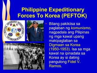 Philippine Expeditionary Forces To Korea (PEFTOK)   Bilang pakikiisa sa paglaban ng  komunismo , nagpadala ang Pilipinas ng mga kawal upang makipaglaban sa  Digmaan sa Korea (1950-1953).  Isa sa mga kawal na ipinadala sa Korea ay si dating pangulong  Fidel V. Ramos. 