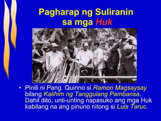 Pagharap ng Suliranin  sa mga   Huk Pinili ni Pang. Quirino si  Ramon Magsaysay  bilang  Kalihim ng Tanggulang Pambansa . Dahil dito, unti-unting napasuko ang mga Huk kabilang na ang pinuno nitong si  Luis Taruc . 