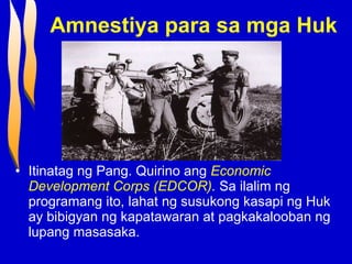 Amnestiya para sa mga Huk Itinatag ng Pang. Quirino ang  Economic Development Corps (EDCOR) .  Sa ilalim ng programang ito, lahat ng susukong kasapi ng Huk ay bibigyan ng kapatawaran at pagkakalooban ng lupang masasaka. 