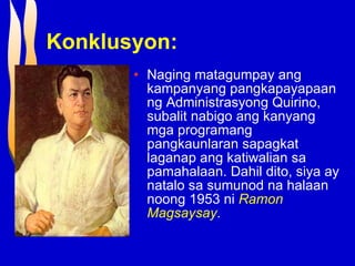 Konklusyon: Naging matagumpay ang kampanyang pangkapayapaan ng Administrasyong Quirino, subalit nabigo ang kanyang mga programang pangkaunlaran sapagkat laganap ang katiwalian sa pamahalaan. Dahil dito, siya ay natalo sa sumunod na halaan noong 1953 ni  Ramon Magsaysay .  