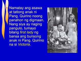 Namatay ang asawa at tatlong anak ni Pang. Quirino noong panahon ng digmaan. Nang siya ay naging pangulo, tumayo bilang  first lady  ng bansa ang bunsong anak ni Pang. Quirino na si  Victoria . 