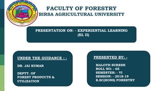 FACULTY OF FORESTRY
BIRSA AGRICULTURAL UNIVERSITY
PRESENTATION ON: - EXPERIENTIAL LEARNING
(EL II)
UNDER THE GUIDANCE : -
DR. JAI KUMAR
DEPTT. OF
FOREST PRODUCTS &
UTILIZATION
PRESENTED BY: -
MALOTH SURESH
ROLL NO: - 65
SEMESTER: - VI
SESSION: - 2018-19
B.SC(HONS) FORESTRY
1
 