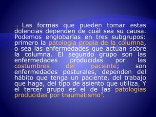  Las formas que pueden tomar estas 
dolencias dependen de cuál sea su causa. 
Podemos englobarlas en tres subgrupos: 
primero la patología propia de la columna, 
o sea las enfermedades que actúan sobre 
la columna. El segundo grupo son las 
enfermedades producidas por las 
costumbres del paciente; son 
enfermedades posturales, dependen del 
hábito que tenga un paciente, del trabajo 
que haga, del tipo de asiento que utiliza. Y 
el tercer grupo es el de las patologías 
producidas por traumatismo”. 
 