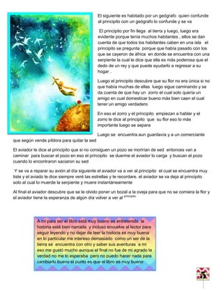 5
El siguiente es habitado por un geógrafo quien confunde
al principito con un geógrafo lo confunde y se va
El principito por fin llega al tierra y luego, luego era
evidente porque tenía muchos habitantes , ellos se dan
cuenta de que todos los habitantes caben en una isla el
principito se pregunta porque que había pasado con los
que se cayeron de áfrica en donde se encuentra con una
serpiente la cual le dice que ella es más poderosa que el
dedo de un rey y que puede ayudarlo a regresar a su
hogar .
Luego el principito descubre que su flor no era única si no
que había muchas de ellas luego sigue caminando y se
da cuenta de que hay un zorro el cual solo quería un
amigo en cual domesticar bueno más bien caen el cual
tener un amigo verdadero
En eso el zorro y el principito empiezan a hablar y el
zorro le dice al principito que su flor eso lo más
importante luego se separa
Luego se encuentra aun guardavía y a un comerciante
que según vende píldora para quitar la sed
El aviador le dice al principito que si no consiguen un pozo se morirían de sed entonces van a
caminar para buscar el pozo en eso el principito se duerme el aviador lo carga y buscan el pozo
cuando lo encontraron saciaron su sed
Y se va a reparar su avión al día siguiente el aviador va a ver al principito el cual se encuentra muy
tiste y el aviado le dice siempre veré las estrellas y te recordare. el aviador se va deja al principito
solo al cual lo muerde la serpiente y muere instantáneamente
Al final el aviador descubre que se le olvido poner un bozal a la oveja para que no se comiera la flor y
el aviador tiene la esperanza de algún día volver a ver al principito.
A mi para ser el libro está muy bueno es entretenido la
historia está bien narrada y incluso envuelve al lector para
seguir leyendo y no dejar de leer la historia es muy buena
en lo particular me intereso demasiado como un ser de la
tierra se encuentra con otro y saber sus aventuras a mí
eso me gustó mucho aunque el final no fue de mi agrado la
verdad no me lo esperaba pero no puedo hacer nada para
cambiarlo bueno el punto es que el libro es muy bueno
 