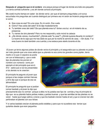 3
Después el pregunto que si el cordero era peque porque el lugar de donde era todo era pequeño
y si tenía comida suficiente y es ahí donde conoció al principito.
Me costó mucho tiempo en saber de dónde venía por que el siempre preguntaba y el nunca
escuchaba mis preguntas así cuando distinguió por primera vez mi avión se hicieron preguntas entre
si como:
Que cosa es esa? Es una cosa. Es mi avión. Eso vuela
Cómo? Has caído del cielo? Si le dije modestamente
Tu también eres del cielo? De que planeta eres tu? divise una luz en el misterio de su
presencia
Tu vienes de otro planeta? Pero no me respondió y solo movió la cabeza
¿De dónde vienes, muchachito? ¿Dónde está "tu casa"? ¿Dónde quieres llevarte mi cordero?
Lo bueno de la caja que me has dado es que por la noche le servirá de casa. —Sin duda. Y si
eres bueno te daré también una cuerda y una estaca para atarlo durante el día.
El joven ya tenía algunas pistas de donde venia el principito y el aseguraba que su planeta no podía
ser más grande que una cosa sabía que su planeta no era como los grandes como júpiter, tierra
marte si no que ni siquiera se podía
ver con el telescopio y que a este
tipo de planetas les ponían el
nombre con números como por
ejemplo el del principito que era b
612 sabía que si se los presentaba
a los demás no le creerían.
El principito le pegunto al joven que
porque si las ovejas comían hiervas
y él le dijo que si porque de eso se
alimentaban
El principito le pregunto que si podían
comer baobab y el joven le dijo que
precisamente eso no comían porque a ellos no le justaba ese tipo de comida y hay el principito le
dijo que es su planeta había yerbas malas y yerbas buenas y que las semillas de las plantas no se
veían hasta que luego salina y crecía y que los baobab crecían hasta el sol y que si crecían tan alto
perforaban el planeta con sus raíces
Y si varios baobab crecían el planeta podía estallas y para que no sucediera eso tenían que
quitarlos desde que eran pequeños
 