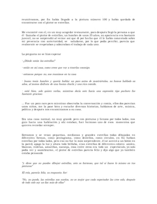 reuniéramos, por fin había llegado a la pintura número 100 y había quedado de 
encontrarse con el pintor se estrellas. 
Me encontré con el, en un muy acogedor restaurante, poco después llegó la persona a que 
él llamaba el pintor de estrellas, un hombre de unos 35 años, su apariencia era bastante 
juveni l, no se sorprendió al verme así que di por hecho que él le había comentado sobre 
mi presencia con anterioridad, se saludaron, por lo que podía percibir, parecía que 
realmente se respetaban y admiraban el trabajo de cada uno. 
La pregunta no se hizo esperar 
- ¿Dónde están las estrellas? 
- están en mi casa, como crees que voy a traerlas conmigo. 
- entonces porque no, nos reunimos en tu casa 
- bueno tenía hambre y quería hablar un poco antes de mostrártelas, no hemos hablado en 
años, al menos disfruta de una buena charla y una rica comida. 
- está bien, solo quiero verlas, mientras decía esto hacia una expresión tipo puchero fue 
bastante gracioso 
... Fue un poco raro pero mientras observaba la conversación y comía, ellos dos parecían 
unos niños, me la pase bien y escuche diversas historias, hablamos de arte, música, 
política y después nos encaminamos a su casa. 
Era una casa normal, no muy grande pero con pinturas y lienzos por todos lados, nos 
guio hacia una habitación y ahí estaban, fuer hermoso uno de esos momentos que 
quieres recordar siempre. 
Entramos y se veían pequeñas, medianas y grandes estrellas todas dibujadas en 
di ferentes formas, como pentagrama, como destellos, como círculos, en fin habían 
estrellas por todos lados, pero eso no fue lo más sorprendente, él se acercó a un botón en 
la pared, apago la luz y ahora todo bri llaba, eran estrellas de di ferentes colores azules, 
blancas, violetas, amari llas, naranja, rosa entre otros era todo un espectáculo, yo solo 
podía ver y asombrarme, el pintor de estrellas parecía feliz y di jo algo que yo también 
estaba pensando 
“y dices que no puedes dibujar estrellas, esto es hermoso, que tal si haces lo mismo en tus 
pinturas" 
El reía, parecía feliz, su respuesta fue: 
"No, no puedo, las estrellas son sueños, no es mejor que cada espectador las cree solo, después 
de todo solo soy un fan más de ellas" 
 