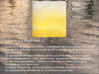 Anochecer en la antigua Grecia
Cuatro jóvenes se dejan llevar en la contemplación de una puesta de sol, casi sin
una palabra, extasiadas por la extraña luz de una puesta de sol de oro sobre un
agua en calma.
Es una especie de tregua, el tiempo parece que se ha detenido en un instante
eterno. Entrelazadas en pares, a las mujeres apenas les discernimos el rostro, y
se ven, como abandonadas, mientras un cielo claro se refleja en las aguas
arrugadas por una ligera brisa.
La belleza de la pintura, que se encuentra en el Museo del Petit Palais de París
es indudablemente heredera de un romanticismo exacerbado,
 