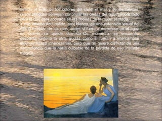 debido al brillo de los colores del cielo, el mar y de las túnicas,
cuyos pliegues semejan continuar las ondas del agua, sobre todo
para la que está apoyada en las rodillas de la mujer sentada.
Y ese vestido azul pálido, casi blanco, es una extensión visual del
último temblor de las olas, como si fuera a derretirse en el agua
en cuanto se quede dormida. De momento, se encuentra
despierta junto a la otra, quizás como si fueran a intercambiar
algunas frases innecesarias, pero que no quiere disfrutar de una
somnolencia que la haría culpable de la pérdida de ese instante
mágico.
 
