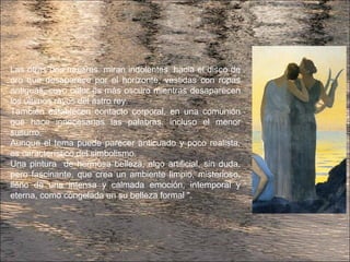 Las otras dos mujeres, miran indolentes, hacia el disco de
oro que desaparece por el horizonte, vestidas con ropas
antiguas, cuyo color es más oscuro mientras desaparecen
los últimos rayos del astro rey.
También establecen contacto corporal, en una comunión
que hace innecesarias las palabras, incluso el menor
susurro.
Aunque el tema puede parecer anticuado y poco realista,
es característico del simbolismo.
Una pintura de hermosa belleza, algo artificial, sin duda,
pero fascinante, que crea un ambiente limpio, misterioso,
lleno de una intensa y calmada emoción, intemporal y
eterna, como congelada en su belleza formal ".
 