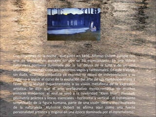 Con canciones de la noche , que pintó en 1896, Alfonso Osbert cumple con
uno de los muchos paisajes en que se ha especializado. En una sobria
naturaleza nocturna iluminada por la luz difusa de la luna y de un azul
brumoso, personajes con los contornos vagos y fantasmales. En este trabajo,
sin duda, el artista simbolista ya expresó su deseo de independencia y su
negativa a seguir el curso de la evolución del arte de sus contemporáneos a
favor de la lealtad inquebrantable a su visión metafísica de la expresión
artística. Se dice que el arte prefigurativo monocromático de muchos
pintores modernos: el azul se unió a la celebridad "Klein Blue”. Planitud,
geometría práctica y líneas esenciales - horizontal y vertical - el tratamiento
simplificado de la figura humana, parte de una visión ideal y espiritualizada
de la naturaleza. Alphonse Osbert se afirma aquí como una fuerte
personalidad artística y original en una época dominada por el materialismo.
 