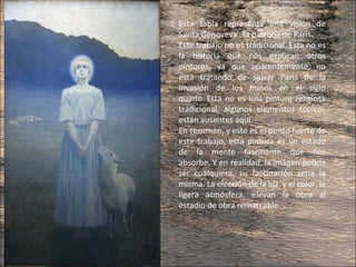 Esta tabla representa una visión de
Santa Genoveva , la patrona de París.
Este trabajo no es tradicional. Esta no es
la historia que nos explican otros
pintores, ya que aparentemente, no
está tratando de salvar París de la
invasión de los hunos en el siglo
quinto. Esta no es una pintura religiosa
tradicional, algunos elementos tópicos
están ausentes aquí.
En resumen, y este es el punto fuerte de
este trabajo, esta pintura es un estado
de la mente fascinante que nos
absorbe. Y en realidad, la imagen podría
ser cualquiera, su fascinación sería la
misma. La elección de la luz y el color, la
ligera atmósfera, elevan la obra al
estadio de obra remarcable.
 