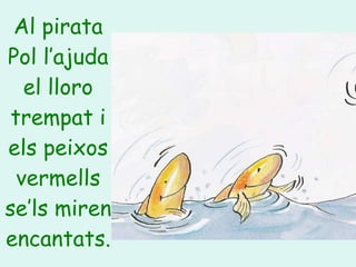 Al pirata Pol l’ajuda el lloro trempat i els peixos vermells se’ls miren encantats. 