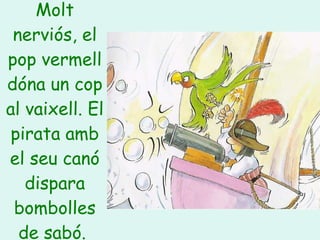 Molt nerviós, el pop vermell dóna un cop al vaixell. El pirata amb el seu canó dispara bombolles de sabó.   