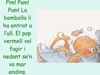 Pim! Pam! Pum! La bombolla li ha entrat a l’ull. El pop vermell vol fugir i nedant se’n va mar endins. 