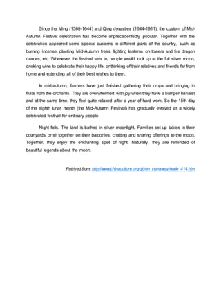 Since the Ming (1368-1644) and Qing dynasties (1644-1911), the custom of Mid- 
Autumn Festival celebration has become unprecedentedly popular. Together with the 
celebration appeared some special customs in different parts of the country, such as 
burning incense, planting Mid-Autumn trees, lighting lanterns on towers and fire dragon 
dances, etc. Whenever the festival sets in, people would look up at the full silver moon, 
drinking wine to celebrate their happy life, or thinking of their relatives and friends far from 
home and extending all of their best wishes to them. 
In mid-autumn, farmers have just finished gathering their crops and bringing in 
fruits from the orchards. They are overwhelmed with joy when they have a bumper harvest 
and at the same time, they feel quite relaxed after a year of hard work. So the 15th day 
of the eighth lunar month (the Mid-Autumn Festival) has gradually evolved as a widely 
celebrated festival for ordinary people. 
Night falls. The land is bathed in silver moonlight. Families set up tables in their 
courtyards or sit together on their balconies, chatting and sharing offerings to the moon. 
Together, they enjoy the enchanting spell of night. Naturally, they are reminded of 
beautiful legends about the moon. 
Retrived from: http://www.chinaculture.org/gb/en_chinaway/node_414.htm 
 
